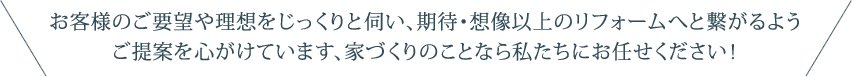 お客様のご要望や理想をじっくりと伺い、期待・想像以上のリフォームへと繋がるようご提案を心がけています、家づくりのことなら私たちにお任せください！
