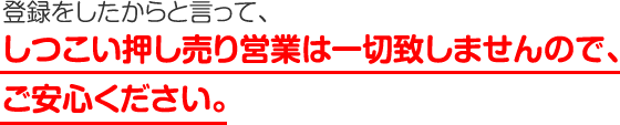 登録したからと言って、しつこい押し売り営業は一切いたしませんので、ご安心ください。