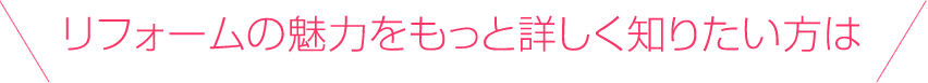 リフォームの魅力をもっと詳しく知りたい方は