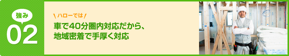 ハローでは車で40分圏内対応だから、地域密着で手厚く対応