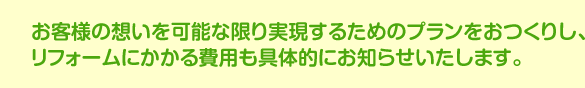 お客様の想いを可能な限り実現するためのプランをおつくりし、お客様の想いを可能な限り実現するためのプランをおつくりし、リフォームにかかる費用も具体的にお知らせいたします。リフォームにかかる費用も具体的にお知らせいたします。