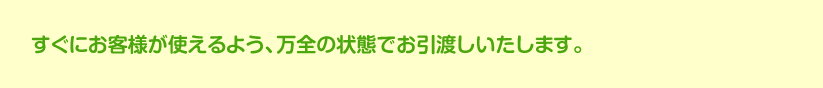 すぐにお客様が使えるよう、万全の状態でお引渡しいたします。工事が終わったら、お客様とともに、契約書どおりの施工ができているかを確認いたします。